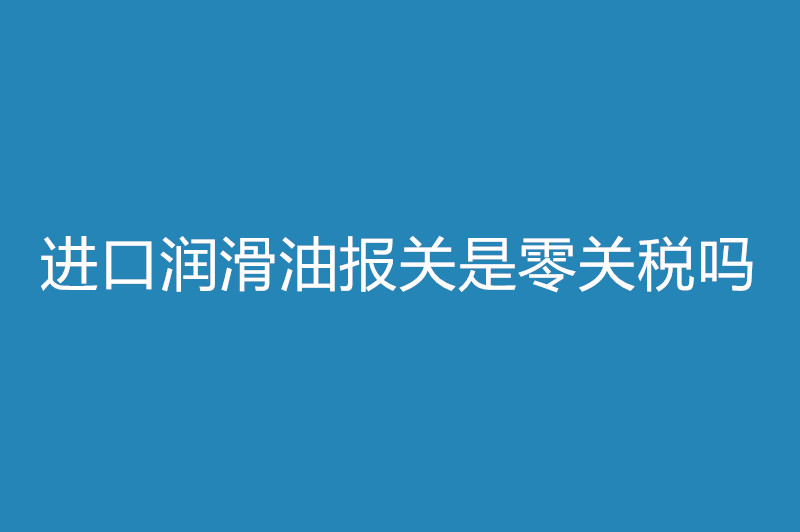 进口润滑油报关是零关税吗.jpg